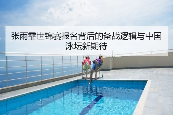 张雨霏世锦赛报名背后的备战逻辑与中国泳坛新期待