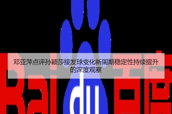 邓亚萍点评孙颖莎接发球变化新周期稳定性持续提升的深度观察