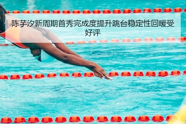 陈芋汐新周期首秀完成度提升跳台稳定性回暖受好评