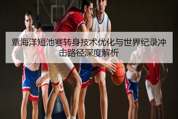 覃海洋短池赛转身技术优化与世界纪录冲击路径深度解析