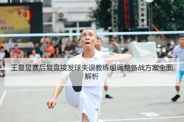 王曼昱赛后复盘接发球失误教练组调整备战方案全面解析